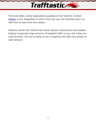 There are other, similar applications available on the Internet, of which
Sobees is one. Regardless of which client you use, the important part is to
USE them to save time and hassles.


Software clients like Trillian5 take social network marketing to new heights,
helping to generate large amounts of targeted traffic to your site if they are
used correctly. The key to doing so lies in targeting the right user groups on
each network.




                                      17
 
