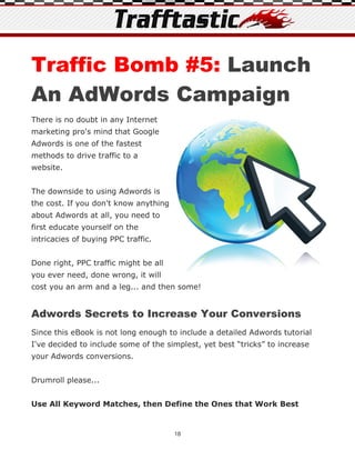 Traffic Bomb #5: Launch
An AdWords Campaign
There is no doubt in any Internet
marketing pro's mind that Google
Adwords is one of the fastest
methods to drive traffic to a
website.


The downside to using Adwords is
the cost. If you don't know anything
about Adwords at all, you need to
first educate yourself on the
intricacies of buying PPC traffic.


Done right, PPC traffic might be all
you ever need, done wrong, it will
cost you an arm and a leg... and then some!


Adwords Secrets to Increase Your Conversions
Since this eBook is not long enough to include a detailed Adwords tutorial
I've decided to include some of the simplest, yet best “tricks” to increase
your Adwords conversions.


Drumroll please...


Use All Keyword Matches, then Define the Ones that Work Best


                                       18
 