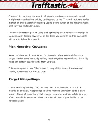 You need to use your keyword in all search spectrums; use exact, broad,
and phrase match when bidding on keyword terms. This will capture a wider
market of online searchers helping you to define which of the matches work
best for your particular niche.


The most important part of using and optimizing your Adwords campaign is
to measure it. Google gives you all the tools you need to do this from right
within your Adwords account.


Pick Negative Keywords

Negative keywords in your Adwords campaign allow you to define your
target market even more. By adding these negative keywords you basically
weed out certain search terms from your ad.


This means your ad won't be shown to unqualified leads, therefore not
costing you money for wasted clicks.


Target Misspellings

This is definitely a dirty trick, but one that could earn you a nice little
income all by itself. Misspellings in some markets are worth quite a bit of
money. Some of these have high monthly searches and can relate to a ton
of extra traffic to your site. Make the most of them if you decide to use
Adwords at all.




                                        19
 