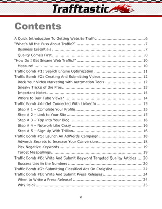 Contents
A Quick Introduction To Getting Website Traffic... .................................... 6
“What's All the Fuss About Traffic?” ....................................................... 7
  Business Essentials ........................................................................... 7
  Quality Comes First ........................................................................... 8
“How Do I Get Insane Web Traffic?” ..................................................... 10
  Measure! ....................................................................................... 10
Traffic Bomb #1: Search Engine Optimization ....................................... 11
Traffic Bomb #2: Creating And Submitting Videos ................................. 12
  Rock Your Video Marketing with Automation Tools .............................. 12
  Sneaky Tricks of the Pros ................................................................. 13
  Important Notes ............................................................................. 14
  Where to Buy Tube Views? ............................................................... 14
Traffic Bomb #4: Get Connected With LinkedIn ..................................... 15
  Step # 1 – Complete Your Profile ...................................................... 15
  Step # 2 – Link to Your Site ............................................................. 15
  Step # 3 – Tap into Your Blog .......................................................... 16
  Step # 4 – Network Like Crazy ......................................................... 16
  Step # 5 – Sign Up With Trillion........................................................ 16
Traffic Bomb #5: Launch An AdWords Campaign ................................... 18
  Adwords Secrets to Increase Your Conversions ................................... 18
  Pick Negative Keywords ................................................................... 19
  Target Misspellings .......................................................................... 19
Traffic Bomb #6: Write And Submit Keyword Targeted Quality Articles ..... 20
  Success Lies in the Numbers ............................................................ 20
Traffic Bomb #7: Submitting Classified Ads On Craigslist ........................ 22
Traffic Bomb #8: Write And Submit Press Releases ................................ 24
  When to Write a Press Release? ........................................................ 24
  Why Paid? ...................................................................................... 25


                                                 2
 