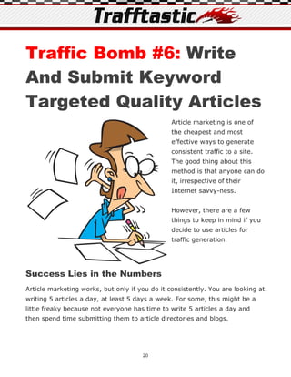 Traffic Bomb #6: Write
And Submit Keyword
Targeted Quality Articles
                                                Article marketing is one of
                                                the cheapest and most
                                                effective ways to generate
                                                consistent traffic to a site.
                                                The good thing about this
                                                method is that anyone can do
                                                it, irrespective of their
                                                Internet savvy-ness.


                                                However, there are a few
                                                things to keep in mind if you
                                                decide to use articles for
                                                traffic generation.




Success Lies in the Numbers
Article marketing works, but only if you do it consistently. You are looking at
writing 5 articles a day, at least 5 days a week. For some, this might be a
little freaky because not everyone has time to write 5 articles a day and
then spend time submitting them to article directories and blogs.




                                      20
 