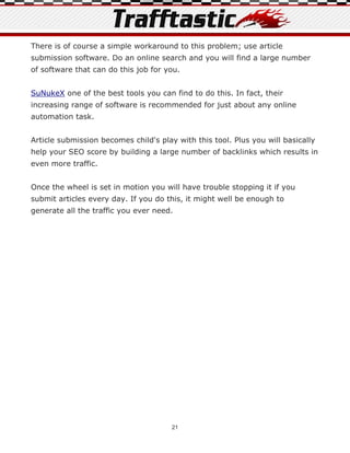 There is of course a simple workaround to this problem; use article
submission software. Do an online search and you will find a large number
of software that can do this job for you.


SuNukeX one of the best tools you can find to do this. In fact, their
increasing range of software is recommended for just about any online
automation task.


Article submission becomes child's play with this tool. Plus you will basically
help your SEO score by building a large number of backlinks which results in
even more traffic.


Once the wheel is set in motion you will have trouble stopping it if you
submit articles every day. If you do this, it might well be enough to
generate all the traffic you ever need.




                                       21
 