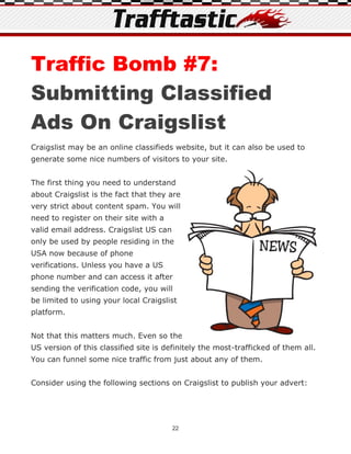 Traffic Bomb #7:
Submitting Classified
Ads On Craigslist
Craigslist may be an online classifieds website, but it can also be used to
generate some nice numbers of visitors to your site.


The first thing you need to understand
about Craigslist is the fact that they are
very strict about content spam. You will
need to register on their site with a
valid email address. Craigslist US can
only be used by people residing in the
USA now because of phone
verifications. Unless you have a US
phone number and can access it after
sending the verification code, you will
be limited to using your local Craigslist
platform.


Not that this matters much. Even so the
US version of this classified site is definitely the most-trafficked of them all.
You can funnel some nice traffic from just about any of them.


Consider using the following sections on Craigslist to publish your advert:




                                         22
 