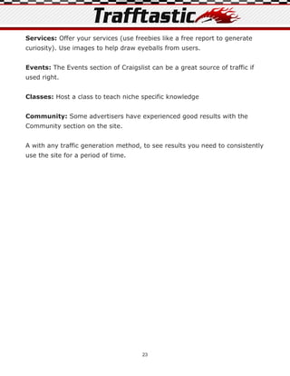 Services: Offer your services (use freebies like a free report to generate
curiosity). Use images to help draw eyeballs from users.


Events: The Events section of Craigslist can be a great source of traffic if
used right.


Classes: Host a class to teach niche specific knowledge


Community: Some advertisers have experienced good results with the
Community section on the site.


A with any traffic generation method, to see results you need to consistently
use the site for a period of time.




                                      23
 