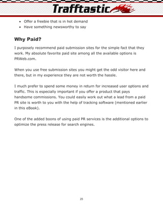  Offer a freebie that is in hot demand
   Have something newsworthy to say


Why Paid?
I purposely recommend paid submission sites for the simple fact that they
work. My absolute favorite paid site among all the available options is
PRWeb.com.


When you use free submission sites you might get the odd visitor here and
there, but in my experience they are not worth the hassle.


I much prefer to spend some money in return for increased user options and
traffic. This is especially important if you offer a product that pays
handsome commissions. You could easily work out what a lead from a paid
PR site is worth to you with the help of tracking software (mentioned earlier
in this eBook).


One of the added boons of using paid PR services is the additional options to
optimize the press release for search engines.




                                       25
 