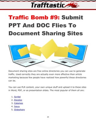 Traffic Bomb #9: Submit
PPT And DOC Flies To
Document Sharing Sites




Document sharing sites are free online directories you can use to generate
traffic. Used correctly they are actually even more effective than article
marketing because few people have realized how powerful these directories
can be.


You can use PLR content, your own unique stuff and upload it to these sites
in Word, PDF, or as presentation slides. The most popular of them all are:


  1. Scribd
  2. Docstoc
  3. Calameo
  4. Issuu
  5. Slideshare


                                      26
 