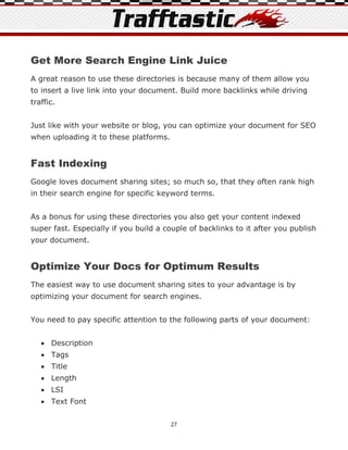 Get More Search Engine Link Juice
A great reason to use these directories is because many of them allow you
to insert a live link into your document. Build more backlinks while driving
traffic.


Just like with your website or blog, you can optimize your document for SEO
when uploading it to these platforms.


Fast Indexing
Google loves document sharing sites; so much so, that they often rank high
in their search engine for specific keyword terms.


As a bonus for using these directories you also get your content indexed
super fast. Especially if you build a couple of backlinks to it after you publish
your document.


Optimize Your Docs for Optimum Results
The easiest way to use document sharing sites to your advantage is by
optimizing your document for search engines.


You need to pay specific attention to the following parts of your document:


    Description
    Tags
    Title
    Length
    LSI
    Text Font


                                        27
 