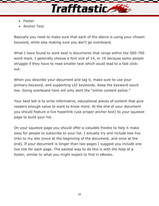  Footer
   Anchor Text


Basically you need to make sure that each of the above is using your chosen
keyword, while also making sure you don't go overboard.


What I have found to work best is documents that range within the 500-700
word mark. I generally choose a font size of 14, or 16 because some people
struggle if they have to read smaller text which could lead to a fast click-
out.


When you describe your document and tag it, make sure to use your
primary keyword, and supporting LSI keywords. Keep the keyword count
low. Going overboard here will only alert the “online content police.”


Your best bet is to write informative, educational pieces of content that give
readers enough value to want to know more. At the end of your document
you should feature a live hyperlink (use proper anchor text) to your squeeze
page to build your list.


On your squeeze page you should offer a valuable freebie to help it make
easy for people to subscribe to your list. I actually try and include two live
links to my site (once at the beginning of the document, and once at the
end). If your document is longer than two pages I suggest you include one
live link for each page. The easiest way to do this is with the help of a
footer, similar to what you might expect to find in eBooks.




                                       28
 