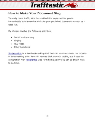 How to Make Your Document Sing
To really boost traffic with this method it is important for you to
immediately build some backlinks to your published document as soon as it
goes live.


My choices involve the following activities:


   Social bookmarking
   Pinging
   RSS feeds
   Other backlinks


Socialmarker is a free bookmarking tool that can semi-automate the process
of bookmarking sites. You still have to click on each profile, but if used on
conjunction with Roboform's web form filling ability you can do this in next
to no time.




                                       29
 