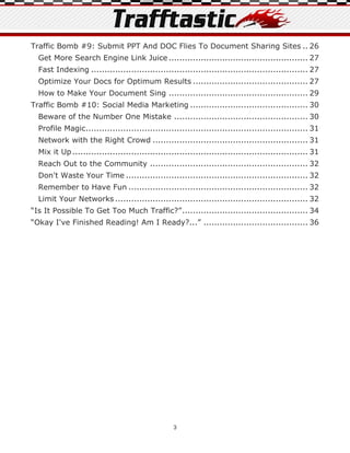 Traffic Bomb #9: Submit PPT And DOC Flies To Document Sharing Sites .. 26
  Get More Search Engine Link Juice .................................................... 27
  Fast Indexing ................................................................................. 27
  Optimize Your Docs for Optimum Results ........................................... 27
  How to Make Your Document Sing .................................................... 29
Traffic Bomb #10: Social Media Marketing ............................................ 30
  Beware of the Number One Mistake .................................................. 30
  Profile Magic................................................................................... 31
  Network with the Right Crowd .......................................................... 31
  Mix it Up ........................................................................................ 31
  Reach Out to the Community ........................................................... 32
  Don't Waste Your Time .................................................................... 32
  Remember to Have Fun ................................................................... 32
  Limit Your Networks ........................................................................ 32
“Is It Possible To Get Too Much Traffic?” ............................................... 34
“Okay I've Finished Reading! Am I Ready?...” ....................................... 36




                                                  3
 