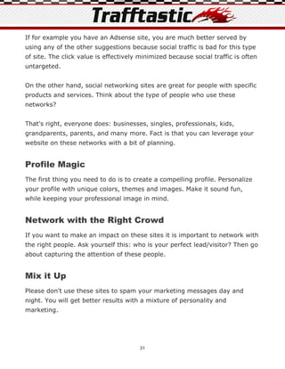 If for example you have an Adsense site, you are much better served by
using any of the other suggestions because social traffic is bad for this type
of site. The click value is effectively minimized because social traffic is often
untargeted.


On the other hand, social networking sites are great for people with specific
products and services. Think about the type of people who use these
networks?


That's right, everyone does: businesses, singles, professionals, kids,
grandparents, parents, and many more. Fact is that you can leverage your
website on these networks with a bit of planning.


Profile Magic
The first thing you need to do is to create a compelling profile. Personalize
your profile with unique colors, themes and images. Make it sound fun,
while keeping your professional image in mind.


Network with the Right Crowd
If you want to make an impact on these sites it is important to network with
the right people. Ask yourself this: who is your perfect lead/visitor? Then go
about capturing the attention of these people.


Mix it Up
Please don't use these sites to spam your marketing messages day and
night. You will get better results with a mixture of personality and
marketing.




                                        31
 
