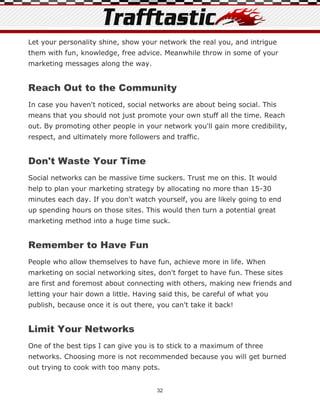 Let your personality shine, show your network the real you, and intrigue
them with fun, knowledge, free advice. Meanwhile throw in some of your
marketing messages along the way.


Reach Out to the Community
In case you haven't noticed, social networks are about being social. This
means that you should not just promote your own stuff all the time. Reach
out. By promoting other people in your network you'll gain more credibility,
respect, and ultimately more followers and traffic.


Don't Waste Your Time
Social networks can be massive time suckers. Trust me on this. It would
help to plan your marketing strategy by allocating no more than 15-30
minutes each day. If you don't watch yourself, you are likely going to end
up spending hours on those sites. This would then turn a potential great
marketing method into a huge time suck.


Remember to Have Fun
People who allow themselves to have fun, achieve more in life. When
marketing on social networking sites, don't forget to have fun. These sites
are first and foremost about connecting with others, making new friends and
letting your hair down a little. Having said this, be careful of what you
publish, because once it is out there, you can't take it back!


Limit Your Networks
One of the best tips I can give you is to stick to a maximum of three
networks. Choosing more is not recommended because you will get burned
out trying to cook with too many pots.


                                       32
 