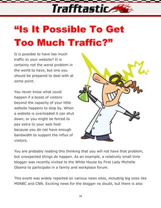 “Is It Possible To Get
Too Much Traffic?”
It is possible to have too much
traffic to your website? It is
certainly not the worst problem in
the world to have, but one you
should be prepared to deal with at
some point.


You never know what could
happen if a boost of visitors
beyond the capacity of your little
website happens to stop by. When
a website is overloaded it can shut
down, or you might be forced to
pay extra to your web host
because you do not have enough
bandwidth to support the influx of
visitors.


You are probably reading this thinking that you will not have that problem,
but unexpected things do happen. As an example, a relatively small time
blogger was recently invited to the White House by First Lady Michelle
Obama to participate in a family and workplace forum.


This event was widely reported on various news sites, including big ones like
MSNBC and CNN. Exciting news for the blogger no doubt, but there is also


                                      34
 