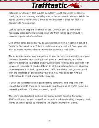 potential for disaster. Her sudden popularity could cause her website to
crash, or to stop running smoothly due to the increase in visitors. While the
added visitors are certainly a boon to her business it does not look if a
popular site has crashed.


Luckily you can prepare for these issues. Do your best to make the
necessary arrangements to keep your site from falling apart should it
become popular all of a sudden.


One of the other problems you could experience with a website is called a
Denial of Service Attack. This is a malicious attack that will flood your site
with so many requests that it causes the proverbial meltdown.


These attacks can be very dangerous to your server, your website, and your
business. In order to protect yourself you can use firewalls, and other
software designed to protect and prevent others from loading your site with
unwanted requests. It can be difficult to strike a balance between allowing
those requests that build up your web traffic and those that go overboard
with the intention of destructing your site. You may consider hiring a
professional to assist you with this process.


If your site is hosted with a good hosting company, and prepared with
enough bandwidth there is no downside to getting a lot of traffic from your
marketing efforts. It's what you want, right?


Therefore you shouldn't skim on paying for decent hosting. For under
$20/month you can get yourself set up with a reliable hosting company, and
plenty of server space to withstand the biggest number of traffic.




                                       35
 