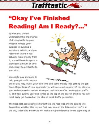 “Okay I've Finished
Reading! Am I Ready?...”
By now you should
understand the importance
of driving traffic to your
website. Unless your
purpose in building a
website is artistic, and you
really don't care if you
actually make money from
it, you will have to spend a
significant amount of time
and energy to get traffic to
your site.


You might pay someone to
help you get traffic to your
site or you may invest your own time and some money into getting the job
done. Regardless of your approach you will see results quickly if you stick to
your self-imposed schedule. Once you realize how effective targeted traffic
is, and how quickly your site jumps to the top of the search engines you will
most likely get hooked on the idea of quick traffic generation.


The best part about generating traffic is the fact that anyone can do this.
Regardless whether this is your first ever day on the Internet or you're an
old pro, these tips and tricks will make a huge difference to the popularity of




                                      36
 