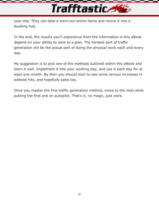 your site. They can take a worn-out online home and revive it into a
bustling hub.


In the end, the results you'll experience from the information in this eBook
depend on your ability to stick to a plan. The hardest part of traffic
generation will be the actual part of doing the physical work each and every
day.


My suggestion is to pick one of the methods outlined within this eBook and
learn it well. Implement it into your working day, and use it each day for at
least one month. By then you should start to see some serious increases in
website hits, and hopefully sales too.


Once you master the first traffic generation method, move to the next while
putting the first one on autopilot. That's it, no magic, just work.




                                         37
 