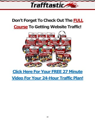 Don't Forget To Check Out The FULL
Course To Getting Website Traffic!




Click Here For Your FREE 27 Minute
Video For Your 24-Hour Traffic Plan!




                 38
 