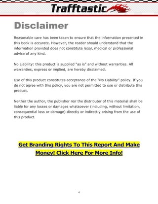 Disclaimer
Reasonable care has been taken to ensure that the information presented in
this book is accurate. However, the reader should understand that the
information provided does not constitute legal, medical or professional
advice of any kind.


No Liability: this product is supplied “as is” and without warranties. All
warranties, express or implied, are hereby disclaimed.


Use of this product constitutes acceptance of the “No Liability” policy. If you
do not agree with this policy, you are not permitted to use or distribute this
product.


Neither the author, the publisher nor the distributor of this material shall be
liable for any losses or damages whatsoever (including, without limitation,
consequential loss or damage) directly or indirectly arising from the use of
this product.




  Get Branding Rights To This Report And Make
                Money! Click Here For More Info!




                                        4
 