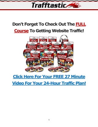 Don't Forget To Check Out The FULL
Course To Getting Website Traffic!




Click Here For Your FREE 27 Minute
Video For Your 24-Hour Traffic Plan!




                 5
 