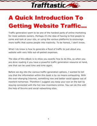 A Quick Introduction To
Getting Website Traffic...
Traffic generation seem to be one of the hardest parts of online marketing
for most website owners. Perhaps it's the idea of having to find people to
come and look at your site, or using the various platforms to encourage
more traffic that scares people into inactivity. To be honest, I don't know.


What I do know is how to generate a flood of traffic to just about any
website with very little out-of-pocket expenses.


The idea of this eBook is to show you exactly how to do this, so when you
are done reading it you have a powerful traffic generation resource at hand,
one that can be used time and time again.


Before we dig into the various traffic-generation options, I wanted to tell
you that the information within this book is by no means exhausting. With
the ever-changing Internet, something new and better could appear out of
nowhere tomorrow. Therefore I suggest you keep your eye on the ball by
staying connected with the hot new inventions online. You can do this with
the help of forums and social networking sites.




                                       6
 