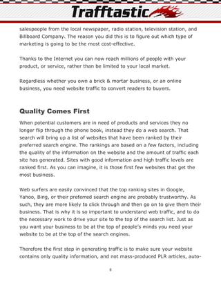 salespeople from the local newspaper, radio station, television station, and
Billboard Company. The reason you did this is to figure out which type of
marketing is going to be the most cost-effective.


Thanks to the Internet you can now reach millions of people with your
product, or service, rather than be limited to your local market.


Regardless whether you own a brick & mortar business, or an online
business, you need website traffic to convert readers to buyers.



Quality Comes First
When potential customers are in need of products and services they no
longer flip through the phone book, instead they do a web search. That
search will bring up a list of websites that have been ranked by their
preferred search engine. The rankings are based on a few factors, including
the quality of the information on the website and the amount of traffic each
site has generated. Sites with good information and high traffic levels are
ranked first. As you can imagine, it is those first few websites that get the
most business.


Web surfers are easily convinced that the top ranking sites in Google,
Yahoo, Bing, or their preferred search engine are probably trustworthy. As
such, they are more likely to click through and then go on to give them their
business. That is why it is so important to understand web traffic, and to do
the necessary work to drive your site to the top of the search list. Just as
you want your business to be at the top of people’s minds you need your
website to be at the top of the search engines.


Therefore the first step in generating traffic is to make sure your website
contains only quality information, and not mass-produced PLR articles, auto-

                                       8
 