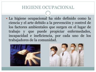 HIGIENE OCUPACIONAL
 La higiene ocupacional ha sido definido como la
ciencia y el arte debido a la prevención y control de
los factores ambientales que surgen en el lugar de
trabajo y que puede propiciar enfermedades,
incapacidad e ineficiencia, por cada uno de los
trabajadores de la comunidad.
 