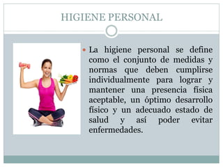 HIGIENE PERSONAL
 La higiene personal se define
como el conjunto de medidas y
normas que deben cumplirse
individualmente para lograr y
mantener una presencia física
aceptable, un óptimo desarrollo
físico y un adecuado estado de
salud y así poder evitar
enfermedades.
 