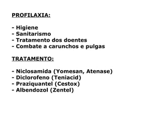 PROFILAXIA:
- Higiene
- Sanitarismo
- Tratamento dos doentes
- Combate a carunchos e pulgas
TRATAMENTO:
- Niclosamida (Yomesan, Atenase)
- Diclorofeno (Teniacid)
- Praziquantel (Cestox)
- Albendozol (Zentel)
 