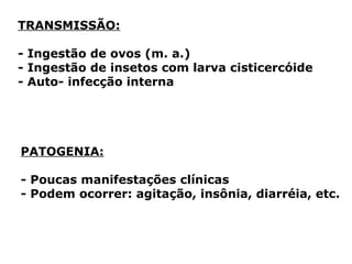 TRANSMISSÃO:
- Ingestão de ovos (m. a.)
- Ingestão de insetos com larva cisticercóide
- Auto- infecção interna
PATOGENIA:
- Poucas manifestações clínicas
- Podem ocorrer: agitação, insônia, diarréia, etc.
 