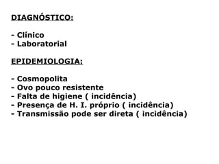 DIAGNÓSTICO:
- Clínico
- Laboratorial
EPIDEMIOLOGIA:
- Cosmopolita
- Ovo pouco resistente
- Falta de higiene ( incidência)
- Presença de H. I. próprio ( incidência)
- Transmissão pode ser direta ( incidência)
 