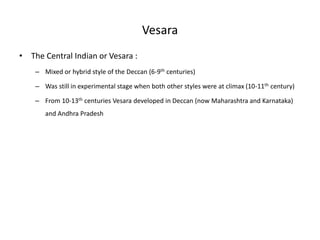 Vesara
• The Central Indian or Vesara :
– Mixed or hybrid style of the Deccan (6-9th centuries)
– Was still in experimental stage when both other styles were at climax (10-11th century)
– From 10-13th centuries Vesara developed in Deccan (now Maharashtra and Karnataka)
and Andhra Pradesh
 