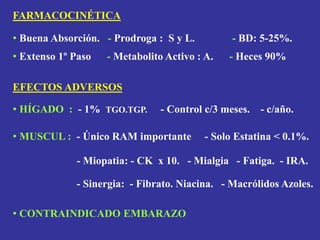 FARMACOCINÉTICA
• Buena Absorción. - Prodroga : S y L. - BD: 5-25%.
• Extenso 1º Paso - Metabolito Activo : A. - Heces 90%
EFECTOS ADVERSOS
• HÍGADO : - 1% TGO.TGP. - Control c/3 meses. - c/año.
• MUSCUL : - Único RAM importante - Solo Estatina < 0.1%.
- Miopatia: - CK x 10. - Mialgia - Fatiga. - IRA.
- Sinergia: - Fibrato. Niacina. - Macrólidos Azoles.
• CONTRAINDICADO EMBARAZO
 