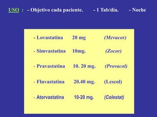 - Lovastatina 20 mg (Mevacor)
- Simvastatina 10mg. (Zocor)
- Pravastatina 10. 20 mg. (Provacol)
- Fluvastatina 20.40 mg. (Lescol)
- Atorvastatina 10-20 mg. (Colestat)
USO : - Objetivo cada paciente. - 1 Tab/día. - Noche
 