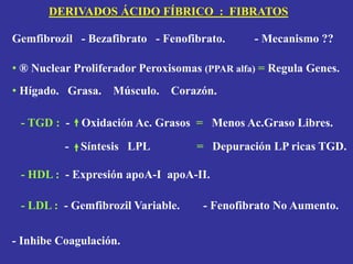 Gemfibrozil - Bezafibrato - Fenofibrato. - Mecanismo ??
• ® Nuclear Proliferador Peroxisomas (PPAR alfa) = Regula Genes.
• Hígado. Grasa. Músculo. Corazón.
- TGD : - Oxidación Ac. Grasos = Menos Ac.Graso Libres.
- Síntesis LPL = Depuración LP ricas TGD.
- HDL : - Expresión apoA-I apoA-II.
- LDL : - Gemfibrozil Variable. - Fenofibrato No Aumento.
- Inhibe Coagulación.
DERIVADOS ÁCIDO FÍBRICO : FIBRATOS
 