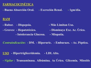 FARMACOCINÉTICA
- Buena Absorción Oral. - Excreción Renal. - 1gm/día.
RAM
- Rubor. - Dispepsia. - Más Limitan Uso.
- Graves: - Hepatotóxico. - Disminuye Exc. Ac. Úrico.
- Intolerancia Glucosa. - Miopatía.
Contraindicación: - DM. - Hiperuric. - Embarazo. - Ac. Péptica.
USO - Hipertrigliceridemia. - LDLAlto.
- Vigilar : Transaminasa. Albúmina. Ac Úrico. Glicemia. Miositis
 