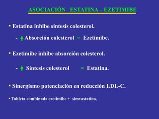 ASOCIACIÓN ESTATINA – EZETIMIBE
• Estatina inhibe síntesis colesterol.
- Absorción colesterol = Ezetimibe.
• Ezetimibe inhibe absorción colesterol.
- Síntesis colesterol = Estatina.
• Sinergismo potenciación en reducción LDL-C.
• Tableta combinada ezetimibe + simvastatina.
 