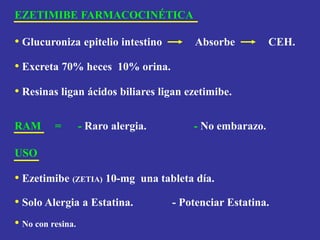 EZETIMIBE FARMACOCINÉTICA
• Glucuroniza epitelio intestino Absorbe CEH.
• Excreta 70% heces 10% orina.
• Resinas ligan ácidos biliares ligan ezetimibe.
RAM = - Raro alergia. - No embarazo.
USO
• Ezetimibe (ZETIA) 10-mg una tableta día.
• Solo Alergia a Estatina. - Potenciar Estatina.
• No con resina.
 