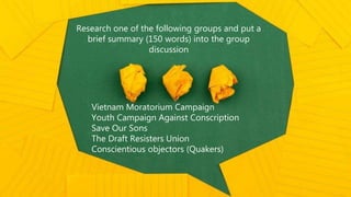 Research one of the following groups and put a
brief summary (150 words) into the group
discussion
Vietnam Moratorium Campaign
Youth Campaign Against Conscription
Save Our Sons
The Draft Resisters Union
Conscientious objectors (Quakers)
 