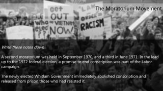 Write these notes down
A second moratorium was held in September 1970, and a third in June 1971. In the lead
up to the 1972 federal election, a promise to end conscription was part of the Labor
campaign.
The newly elected Whitlam Government immediately abolished conscription and
released from prison those who had resisted it.
The Moratorium Movement
 