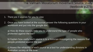 1. There are 3 sources for you to view
2. Once you have looked at the sources answer the following questions in your
workbook and put into the google doc:
a) How do these sources help you to understand the type of people who
protested against the war?
b) Explain how useful each source is to a historian investigating the reasons that
people protested against the war.
c) Assess the reliability of each source as a tool for understanding divisions in
Australian society at the time.
The Vietnam Moratorium movement Source Study
(textbook p.273)
 
