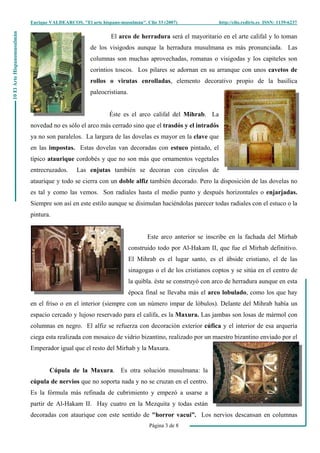 Enrique VALDEARCOS, "El arte hispano-musulmán", Clio 33 (2007) http://clio.rediris.es ISSN: 1139-6237
Página 3 de 8
10ElArteHispanomusulmán
El arco de herradura será el mayoritario en el arte califal y lo toman
de los visigodos aunque la herradura musulmana es más pronunciada. Las
columnas son muchas aprovechadas, romanas o visigodas y los capiteles son
corintios toscos. Los pilares se adornan en su arranque con unos cavetos de
rollos o virutas enrolladas, elemento decorativo propio de la basílica
paleocristiana.
Éste es el arco califal del Mihrab. La
novedad no es sólo el arco más cerrado sino que el trasdós y el intradós
ya no son paralelos. La largura de las dovelas es mayor en la clave que
en las impostas. Estas dovelas van decoradas con estuco pintado, el
típico ataurique cordobés y que no son más que ornamentos vegetales
entrecruzados. Las enjutas también se decoran con círculos de
ataurique y todo se cierra con un doble alfiz también decorado. Pero la disposición de las dovelas no
es tal y como las vemos. Son radiales hasta el medio punto y después horizontales o enjarjadas.
Siempre son así en este estilo aunque se disimulan haciéndolas parecer todas radiales con el estuco o la
pintura.
Este arco anterior se inscribe en la fachada del Mirhab
construido todo por Al-Hakam II, que fue el Mirhab definitivo.
El Mihrab es el lugar santo, es el ábside cristiano, el de las
sinagogas o el de los cristianos coptos y se sitúa en el centro de
la quibla. éste se construyó con arco de herradura aunque en esta
época final se llevaba más el arco lobulado, como los que hay
en el friso o en el interior (siempre con un número impar de lóbulos). Delante del Mihrab había un
espacio cercado y lujoso reservado para el califa, es la Maxura. Las jambas son losas de mármol con
columnas en negro. El alfiz se refuerza con decoración exterior cúfica y el interior de esa arquería
ciega esta realizada con mosaico de vidrio bizantino, realizado por un maestro bizantino enviado por el
Emperador igual que el resto del Mirhab y la Maxura.
Cúpula de la Maxura. Es otra solución musulmana: la
cúpula de nervios que no soporta nada y no se cruzan en el centro.
Es la fórmula más refinada de cubrimiento y empezó a usarse a
partir de Al-Hakam II. Hay cuatro en la Mezquita y todas están
decoradas con ataurique con este sentido de "horror vacui”. Los nervios descansan en columnas
 