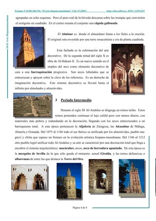 Enrique VALDEARCOS, "El arte hispano-musulmán", Clio 33 (2007) http://clio.rediris.es ISSN: 1139-6237
Página 4 de 8
10ElArteHispanomusulmán
agrupadas en ocho esquinas. Pero el peso real de la bóveda descansa sobre las trompas que convierten
el octógono en cuadrado. En el centro remata el conjunto una cúpula gallonada.
El Alminar es donde el almuédano llama a los fieles a la oración.
El original esta revestido por una torre renacentista y era de planta cuadrada.
Esta fachada es la culminación del arte
decorativo. De la segunda mitad del siglo X es
obra de Al-Hakam II. Es un nuevo sentido en el
empleo del arco como elemento decorativo de
cara a una barroquización progresiva. Son arcos lobulados que se
entrecruzan y apoyan sobre la clave de los inferiores. Es un derroche de
imaginación decorativa. Este sistema decorativo se llevará hasta el
infinito por almohades y almorávides.
3 Periodo Intermedio
Durante el siglo XI Al-Andalus se disgrega en reinos taifas. Estos
reinos pretenden continuar el lujo califal pero con menos dinero, con
materiales más pobres y redundando en la decoración, llegando con los arcos entrecruzados a un
barroquismo total. A esta época pertenecen la Aljafería de Zaragoza, las Alcazabas de Málaga,
Almería y Granada. Del 1075 al 1146 todo el sur ibérico es unificado por los almorávides, pueblo ma-
greví y chiíta que supuso un frenazo en la evolución artística hispano-musulmana. Del 1146 al 1212
otro pueblo logró unificar todo Al-Andalus y su arte se caracterizó por una decoración total que llega a
encubrir el sistema arquitectónico: mocárabes, arcos, arco de herradura apuntado. De esta época es
la mezquita de Sevilla de la que sólo queda el minarete: actual Giralda, y las torres defensivas o
albarranas de entre las que destaca la Torre del Oro.
 