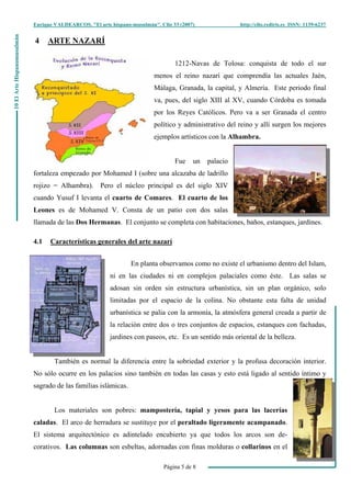 Enrique VALDEARCOS, "El arte hispano-musulmán", Clio 33 (2007) http://clio.rediris.es ISSN: 1139-6237
Página 5 de 8
10ElArteHispanomusulmán
4 ARTE NAZARÍ
1212-Navas de Tolosa: conquista de todo el sur
menos el reino nazarí que comprendía las actuales Jaén,
Málaga, Granada, la capital, y Almería. Este periodo final
va, pues, del siglo XIII al XV, cuando Córdoba es tomada
por los Reyes Católicos. Pero va a ser Granada el centro
político y administrativo del reino y allí surgen los mejores
ejemplos artísticos con la Alhambra.
Fue un palacio
fortaleza empezado por Mohamed I (sobre una alcazaba de ladrillo
rojizo = Alhambra). Pero el núcleo principal es del siglo XIV
cuando Yusuf I levanta el cuarto de Comares. El cuarto de los
Leones es de Mohamed V. Consta de un patio con dos salas
llamada de las Dos Hermanas. El conjunto se completa con habitaciones, baños, estanques, jardines.
4.1 Características generales del arte nazarí
En planta observamos como no existe el urbanismo dentro del Islam,
ni en las ciudades ni en complejos palaciales como éste. Las salas se
adosan sin orden sin estructura urbanística, sin un plan orgánico, solo
limitadas por el espacio de la colina. No obstante esta falta de unidad
urbanística se palia con la armonía, la atmósfera general creada a partir de
la relación entre dos o tres conjuntos de espacios, estanques con fachadas,
jardines con paseos, etc. Es un sentido más oriental de la belleza.
También es normal la diferencia entre la sobriedad exterior y la profusa decoración interior.
No sólo ocurre en los palacios sino también en todas las casas y esto está ligado al sentido íntimo y
sagrado de las familias islámicas.
Los materiales son pobres: mampostería, tapial y yesos para las lacerías
caladas. El arco de herradura se sustituye por el peraltado ligeramente acampanado.
El sistema arquitectónico es adintelado encubierto ya que todos los arcos son de-
corativos. Las columnas son esbeltas, adornadas con finas molduras o collarinos en el
 
