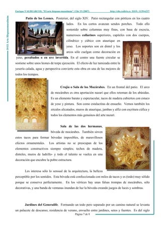 Enrique VALDEARCOS, "El arte hispano-musulmán", Clio 33 (2007) http://clio.rediris.es ISSN: 1139-6237
Página 7 de 8
10ElArteHispanomusulmán
Patio de los Leones. Posterior, del siglo XIV. Patio rectangular con pórticos en los cuatro
lados. En los cortos avanzan sendos porches. Todo ello
sostenido sobre columnas muy finas, con basa de escocia,
numerosos collarines superiores, capiteles con dos cuerpos,
cilíndrico y cúbico con ataurique en
yeso. Los soportes son en dintel y los
arcos sólo cuelgan como decoración en
yeso, peraltados o en uve invertida. En el centro una fuente circular se
sostiene sobre unos leones de torpe ejecución. El efecto de luz tamizada entre la
yesería calada, agua y perspectiva convierte esta obra en una de las mejores de
todos los tiempos.
Crujía o Sala de los Mocárabes. En un frontal del patio. El arco
de mocárabes es otra aportación nazarí que ellos retoman de los abásidas.
Es un elemento barato y espectacular, tacos de madera cubiertos con estuco
de yeso y pintura. Son como estalactitas de ensueño. Vemos también los
zócalos alicatados, muros de ataurique, jambas y alfiz con escritura cúfica y
todos los elementos más genuinos del arte nazarí.
Sala de las dos hermanas,
bóveda de mocárabes. También sirven
estos tacos para formar bóvedas imposibles, de maravillosos
efectos ornamentales. Los artistas no se preocupan de los
elementos constructivos siempre simples; techos de madera,
dinteles, muros de ladrillo- y todo el talento se vuelca en una
decoración que encubre la pobre estructura.
Les interesa sólo lo sensual de la arquitectura, la belleza
perceptible por los sentidos. Esta bóveda está confeccionada con miles de tacos y es (todo) muy sólido
porque se conserva perfectamente. En los vértices hay unas falsas trompas de mocárabes, sólo
decorativas, y una banda de ventanas inundan de luz la bóveda creando juegos de luces y sombras.
Jardines del Generalife. Formando un todo pero separado por un camino natural se levanta
un palacete de descanso, residencia de verano, envuelto entre jardines, setos y fuentes. Es del siglo
 