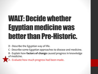 WALT: Decide whether 
Egyptian medicine was 
better than Pre-Historic. 
D - Describe the Egyptian way of life. 
C - Describe some Egyptian approaches to disease and medicine. 
B - Explain how factors of change caused progress in knowledge 
of medicine. 
A - Evaluate how much progress had been made. 
 