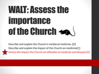 WALT: Assess the 
importance 
of the Church 
Describe and explain the Church in medieval medicine. (D) 
Describe and explain the impact of the Church on medicine(C) 
Assess the impact the Church on attitudes to medicine and disease (A) 
 