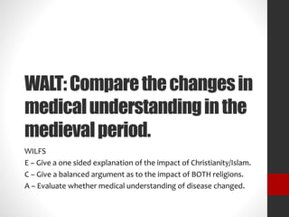 WALT: Compare the changes in 
medical understanding in the 
medieval period. 
WILFS 
E – Give a one sided explanation of the impact of Christianity/Islam. 
C – Give a balanced argument as to the impact of BOTH religions. 
A – Evaluate whether medical understanding of disease changed. 
 