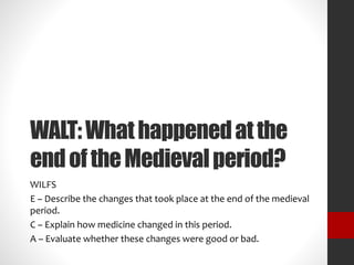 WALT: What happened at the 
end of the Medieval period? 
WILFS 
E – Describe the changes that took place at the end of the medieval 
period. 
C – Explain how medicine changed in this period. 
A – Evaluate whether these changes were good or bad. 
 