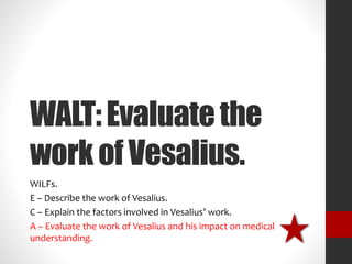 WALT: Evaluate the 
work of Vesalius. 
WILFs. 
E – Describe the work of Vesalius. 
C – Explain the factors involved in Vesalius’ work. 
A – Evaluate the work of Vesalius and his impact on medical 
understanding. 
 