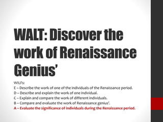 WALT: Discover the 
work of Renaissance 
Genius’ 
WILFs: 
E – Describe the work of one of the individuals of the Renaissance period. 
D – Describe and explain the work of one individual. 
C – Explain and compare the work of different individuals. 
B – Compare and evaluate the work of Renaissance genius’. 
A – Evaluate the significance of individuals during the Renaissance period. 
 
